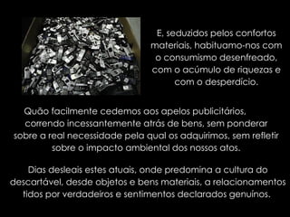 E, seduzidos pelos confortos materiais, habituamo-nos com o consumismo desenfreado, com o acúmulo de riquezas e com o desperdício. Quão facilmente cedemos aos apelos publicitários,  correndo incessantemente atrás de bens, sem ponderar sobre a real necessidade pela qual os adquirimos, sem refletir sobre o impacto ambiental dos nossos atos. Dias desleais estes atuais, onde predomina a cultura do descartável, desde objetos e bens materiais, a relacionamentos tidos por verdadeiros e sentimentos declarados genuínos.  