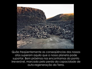 Quão freqüentemente as conseqüências dos nossos atos superam aquilo que o nosso planeta pode suportar. Bem próximos nos encontramos do ponto irreversível, marcado pela perda da capacidade de auto-regeneração da Terra. 