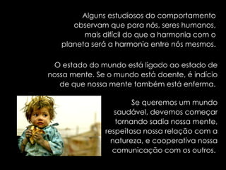 Alguns estudiosos do comportamento observam que para nós, seres humanos, mais difícil do que a harmonia com o planeta será a harmonia entre nós mesmos. O estado do mundo está ligado ao estado de nossa mente. Se o mundo está doente, é indício de que nossa mente também está enferma.  Se queremos um mundo saudável, devemos começar tornando sadia nossa mente, respeitosa nossa relação com a natureza, e cooperativa nossa comunicação com os outros.   