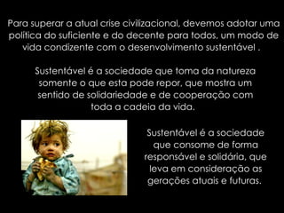 Para superar a atual crise civilizacional, devemos adotar uma política do suficiente e do decente para todos, um modo de vida condizente com o desenvolvimento sustentável .  Sustentável é a sociedade que toma da natureza somente o que esta pode repor, que mostra um sentido de solidariedade e de cooperação com toda a cadeia da vida.  Sustentável é a sociedade que consome de forma responsável e solidária, que leva em consideração as gerações atuais e futuras.  