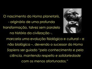 O nascimento do  Homo planetaris , - originário de uma profunda transformação, talvez sem paralelo na história da civilização -,  marcaria uma evolução fisiológica e cultural – e não biológica –, devendo o sucessor do  Homo Sapiens  ser guiado  “pelo conhecimento e pela ciência, mantendo respeito e solidariedade com os menos afortunados.”  