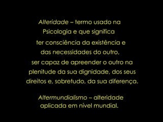 Altermundialismo  – alteridade aplicada em nível mundial.   Alteridade –  termo usado na Psicologia e que significa  ter consciência da existência e das necessidades do outro,  ser capaz de apreender o outro na plenitude da sua dignidade, dos seus direitos e, sobretudo, da sua diferença. 