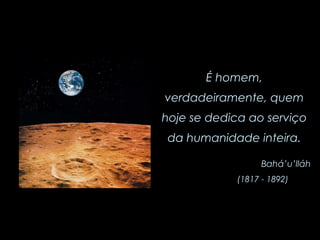 É homem, verdadeiramente, quem hoje se dedica ao serviço da humanidade inteira. Bahá’u’lláh (1817 - 1892)   