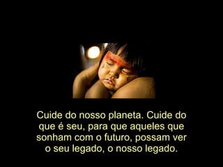 Cuide do nosso planeta. Cuide do que é seu, para que aqueles que sonham com o futuro, possam ver o seu legado, o nosso legado. 