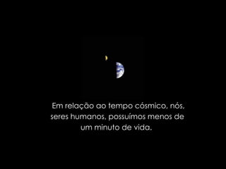 Em relação ao tempo cósmico, nós, seres humanos, possuímos menos de  um minuto de vida.  
