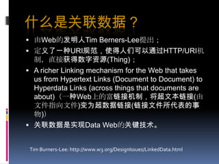 什么是关联数据？由Web的发明人Tim Berners-Lee提出；定义了一种URI规范，使得人们可以通过HTTP/URI机制，直接获得数字资源(Thing)；A richer Linking mechanism for the Web that takes us from Hypertext Links (Document to Document) to Hyperdata Links (across things that documents are about)（一种Web上的富链接机制，将超文本链接(由文件指向文件)变为超数据链接(链接文件所代表的事物)）关联数据是实现Data Web的关键技术。Tim Burners-Lee: http://www.w3.org/DesignIssues/LinkedData.html