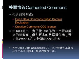 关联协议Connected Commons包含两种形式:Open Data Commons Public Domain DedicationCreative Commons CC0 license 由Talis提出，为了使Talis作为一个开放数据的服务商，吸引更多的数据提供商，开拓其Web3.0和云计算(SaaS)服务关于OpenData Commons和CC，也已经请华东师大研究生李佳佳翻译，校对后即将公开。