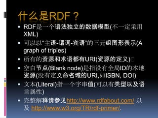 什么是RDF？RDF是一个语法独立的数据模型(不一定采用XML)可以以“主语-谓词-宾语”的三元组图形表示(A graph of triples)所有的资源和术语都有URI(资源的定义)空白节点(Blank node)是指没有全局ID的本地资源(没有定义命名域的URI,如ISBN, DOI)文本(Literal)指一个字串值(可以有类型以及语言属性)完整解释请参见http://www.rdfabout.com/以及http://www.w3.org/TR/rdf-primer/. 
