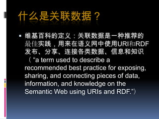 什么是关联数据？维基百科的定义：关联数据是一种推荐的最佳实践，用来在语义网中使用URI和RDF发布、分享、连接各类数据、信息和知识（ “a term used to describe a recommended best practice for exposing, sharing, and connecting pieces of data, information, and knowledge on the Semantic Web using URIs and RDF.”）