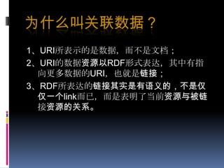为什么叫关联数据？1、URI所表示的是数据，而不是文档；2、URI的数据资源以RDF形式表达，其中有指向更多数据的URI，也就是链接；3、RDF所表达的链接其实是有语义的，不是仅仅一个link而已，而是表明了当前资源与被链接资源的关系。