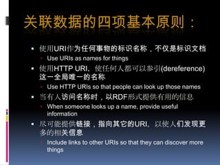 关联数据的四项基本原则：使用URI作为任何事物的标识名称，不仅是标识文档Use URIs as names for things使用HTTP URI，使任何人都可以参引(dereference)这一全局唯一的名称Use HTTP URIs so that people can look up those names当有人访问名称时，以RDF形式提供有用的信息When someone looks up a name, provide useful information尽可能提供链接，指向其它的URI，以使人们发现更多的相关信息Include links to other URIs so that they can discover more things