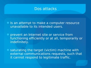 Dos attacks


   Is an attempt to make a computer resource
    unavailable to its intended users.

   prevent an Internet site or service from
    functioning efficiently or at all, temporarily or
    indefinitely.

   saturating the target (victim) machine with
    external communications requests, such that
    it cannot respond to legitimate traffic.
 