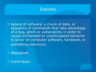 Exploits


   Apiece of software, a chunk of data, or
    sequence of commands that take advantage
    of a bug, glitch or vulnerability in order to
    cause unintended or unanticipated behavior
    to occur on computer software, hardware, or
    something electronic.

   Metasploit.

   Coreimpact.
 