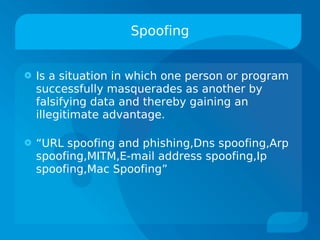 Spoofing


   Is a situation in which one person or program
    successfully masquerades as another by
    falsifying data and thereby gaining an
    illegitimate advantage.

   “URL spoofing and phishing,Dns spoofing,Arp
    spoofing,MITM,E-mail address spoofing,Ip
    spoofing,Mac Spoofing”
 