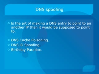 DNS spoofing


   Is the art of making a DNS entry to point to an
    another IP than it would be supposed to point
    to.

   DNS Cache Poisoning.
   DNS ID Spoofing.
   Birthday Paradox.
 