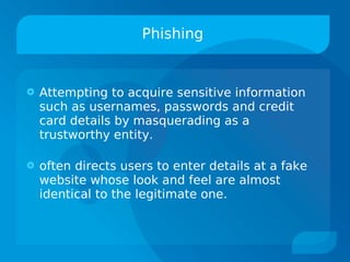 Phishing


   Attempting to acquire sensitive information
    such as usernames, passwords and credit
    card details by masquerading as a
    trustworthy entity.

   often directs users to enter details at a fake
    website whose look and feel are almost
    identical to the legitimate one.
 