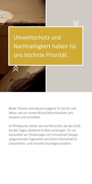 Umweltschutz und
   Nachhaltigkeit haben für
   uns höchste Priorität.




Beide Themen sind absolut prägend für die Art und
Weise, wie wir unsere Bürostühle entwickeln, pro-
duzieren und vertreiben.

Im Mittelpunkt stehen bei uns Menschen, die den Groß-
teil des Tages arbeitend im Büro verbringen. Für sie
entwickeln wir Sitzlösungen mit innovativem Design,
wegweisender Ergonomie und einem Höchstmaß an
Gesundheits- und Umweltschutzeigenschaften.
 