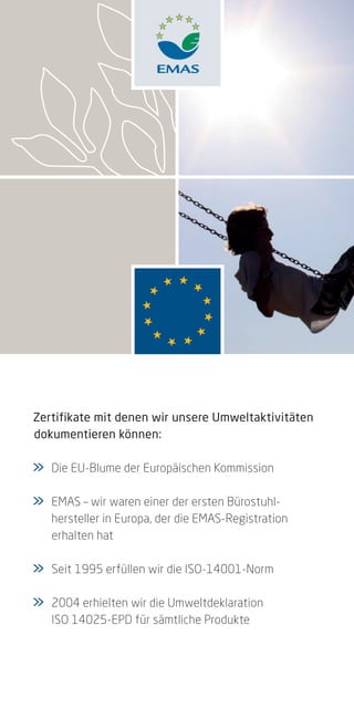 Zertifikate mit denen wir unsere Umweltaktivitäten
dokumentieren können:

>	
>    Die EU-Blume der Europäischen Kommission

>	
>    EMAS – wir waren einer der ersten Bürostuhl-
	    hersteller in Europa, der die EMAS-Registration
	    erhalten hat

>	
>    Seit 1995 erfüllen wir die ISO-14001-Norm

>	
>    2004 erhielten wir die Umweltdeklaration
	    ISO 14025-EPD für sämtliche Produkte
 