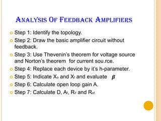 Analysis Of Feedback AmplifiersStep 1: Identify the topology.Step 2: Draw the basic amplifier circuit without feedback.Step 3: Use Thevenin’s theorem for voltage source and Norton’s theorem  for current sou.rce.Step 4: Replace each device by it’s h-parameter.Step 5: Indicate Xo and Xf and evaluate   .Step 6: Calculate open loop gain A.Step 7: Calculate D, Af, Rif and Rof.