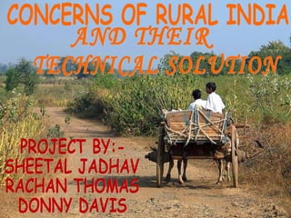 CONCERNS OF RURAL INDIA AND THEIR TECHNICAL SOLUTION PROJECT BY:- SHEETAL JADHAV RACHAN THOMAS  DONNY DAVIS 