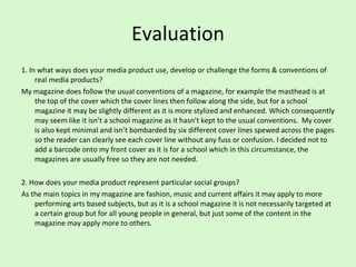 Evaluation 1. In what ways does your media product use, develop or challenge the forms & conventions of real media products?  My magazine does follow the usual conventions of a magazine, for example the masthead is at the top of the cover which the cover lines then follow along the side, but for a school magazine it may be slightly different as it is more stylized and enhanced. Which consequently may seem like it isn’t a school magazine as it hasn’t kept to the usual conventions.  My cover is also kept minimal and isn’t bombarded by six different cover lines spewed across the pages so the reader can clearly see each cover line without any fuss or confusion. I decided not to add a barcode onto my front cover as it is for a school which in this circumstance, the magazines are usually free so they are not needed.  2. How does your media product represent particular social groups?  As the main topics in my magazine are fashion, music and current affairs it may apply to more performing arts based subjects, but as it is a school magazine it is not necessarily targeted at a certain group but for all young people in general, but just some of the content in the magazine may apply more to others.  
