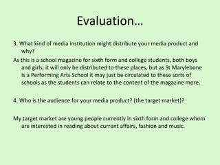 Evaluation… 3. What kind of media institution might distribute your media product and why? As this is a school magazine for sixth form and college students, both boys and girls, it will only be distributed to these places, but as St Marylebone is a Performing Arts School it may just be circulated to these sorts of schools as the students can relate to the content of the magazine more.  4. Who is the audience for your media product? (the target market)?  My target market are young people currently in sixth form and college whom are interested in reading about current affairs, fashion and music.  