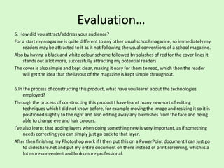 Evaluation… 5. How did you attract/address your audience?  For a start my magazine is quite different to any other usual school magazine, so immediately my readers may be attracted to it as it not following the usual conventions of a school magazine. Also by having a black and white colour scheme followed by splashes of red for the cover lines it stands out a lot more, successfully attracting my potential readers.  The cover is also simple and kept clear, making it easy for them to read, which then the reader will get the idea that the layout of the magazine is kept simple throughout.  6.In the process of constructing this product, what have you learnt about the technologies employed?  Through the process of constructing this product I have learnt many new sort of editing techniques which I did not know before, for example moving the image and resizing it so it is positioned slightly to the right and also editing away any blemishes from the face and being able to change eye and hair colours.  I’ve also learnt that adding layers when doing something new is very important, as if something needs correcting you can simply just go back to that layer.  After then finishing my Photoshop work if I then put this on a PowerPoint document I can just go to slideshare.net and put my entire document on there instead of print screening, which is a lot more convenient and looks more professional.  