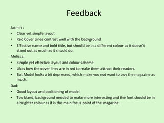 Feedback Jasmin : Clear yet simple layout Red Cover Lines contrast well with the background Effective name and bold title, but should be in a different colour as it doesn’t stand out as much as it should do. Melissa: Simple yet effective layout and colour scheme Likes how the cover lines are in red to make them attract their readers. But Model looks a bit depressed, which make you not want to buy the magazine as much. Dad: Good layout and positioning of model Too bland, background needed to make more interesting and the font should be in a brighter colour as it is the main focus point of the magazine. 