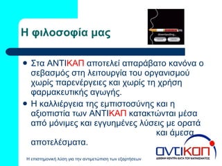 Η φιλοσοφία μας Στα ΑΝΤΙ ΚΑΠ   αποτελεί απαράβατο κανόνα ο σεβασμός στη λειτουργία του οργανισμού χωρίς παρενέργειες και χωρίς τη χρήση φαρμακευτικής αγωγής. Η καλλιέργεια της εμπιστοσύνης και η αξιοπιστία των ΑΝΤΙ ΚΑΠ   κατακτώνται μέσα από μόνιμες και εγγυημένες λύσεις με ορατά  και άμεσα αποτελέσματα. 