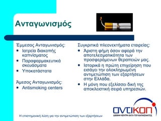Ανταγωνισμός Έμμεσος Ανταγωνισμός: Ιατρεία διακοπής καπνίσματος Παραφαρμακευτικά σκευάσματα Υποκατάστατα  Άμεσος Ανταγωνισμός: Antismoking centers Συγκριτικά πλεονεκτήματα εταιρείας: Άριστη φήμη όσον αφορά την αποτελεσματικότητα των προσφερόμενων θεραπειών μας. Ιστορικά η πρώτη επιχείρηση που εισάγει την ολοκληρωμένη αντιμετώπιση των εξαρτήσεων  στην Ελλάδα. Η μόνη που εξελίσσει δική της αποκλειστική σειρά υπηρεσιών. 