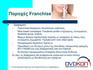 Παροχές  Franchise Διαφήμιση Τηλεοπτική διαφήμιση πανελλήνιας εμβέλειας.  Web based campaigns ,  Facebook profile  επιχείρησης, συνεργατών,  facebook group ,  events Blog  με θέματα προληπτικής ιατρικής με αναφορές σε όλους τους συνεργάτες ξεχωριστά.  Youtube.com viral video spots Π ρογράμματα  Δημοσίων Σχέσεων Προώθηση των Κέντρων μέσω της απευθείας τηλεφωνικής γραμμής 8011145045 και ενός διαδραστικού  site  στο  Internet E κπόνηση προγραμμάτων Εταιρικής Κοινωνικής Ευθύνης Σε όλες τις διαφημίσεις θα αναφέρονται αναλυτικά τα κατά τόπους καταστήματα με διευθύνσεις και τηλέφωνα 