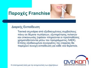 Παροχές  Franchise Διαρκής Εκπαίδευση  Τακτικά σεμινάρια από εξειδικευμένους συμβούλους πάνω σε θέματα πωλήσεων, εξυπηρέτησης πελατών και επικοινωνίας (εφόσον πληρούνται οι προϋποθέσεις χρηματοδοτούνται μέσω του προγράμματος ΛΑΕΚ). Επίσης εξειδικευμένοι συνεργάτες της εταιρείας θα παρέχουν συνεχή εκπαίδευση για κάθε νέα θεραπεία. 