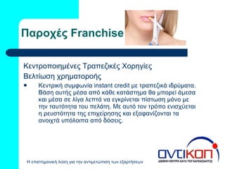 Παροχές  Franchise Κεντροποιημένες Τραπεζικές Χορηγίες Βελτίωση χρηματοροής Κεντρική συμφωνία  instant credit  με τραπεζικά ιδρύματα. Βάση αυτής μέσα από κάθε κατάστημα θα μπορεί άμεσα και μέσα σε λίγα λεπτά να εγκρίνεται πίστωση μόνο με την ταυτότητα του πελάτη. Με αυτό τον τρόπο ενισχύεται η ρευστότητα της επιχείρησης και εξαφανίζονται τα ανοιχτά υπόλοιπα από δόσεις. 