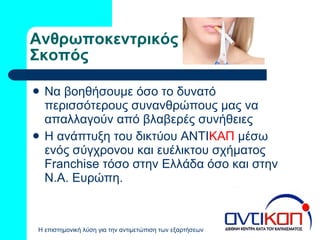 Ανθρωποκεντρικός Σκοπός Να βοηθήσουμε όσο το δυνατό περισσότερους συνανθρώπους μας να απαλλαγούν από βλαβερές συνήθειες Η ανάπτυξη του δικτύου ΑΝΤΙ ΚΑΠ  μέσω ενός σύγχρονου και ευέλικτου σχήματος  Franchise  τόσο στην Ελλάδα όσο και στην Ν.Α. Ευρώπη. 