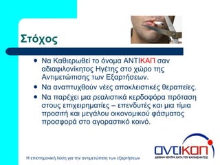 Στόχος Να Καθιερωθεί το όνομα ΑΝΤΙ ΚΑΠ  σαν αδιαφιλονίκητος Ηγέτης στο χώρο της Αντιμετώπισης των Εξαρτήσεων. Να αναπτυχθούν νέες αποκλειστικές θεραπείες. Να παρέχει μια ρεαλιστικά κερδοφόρα πρόταση στους επιχειρηματίες – επενδυτές και μια τίμια προσιτή και μεγάλου οικονομικού φάσματος προσφορά στο αγοραστικό κοινό.  