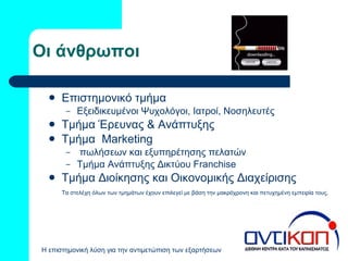 Οι άνθρωποι Επιστημονικό τμήμα Εξειδικευμένοι Ψυχολόγοι, Ιατροί, Νοσηλευτές Τμήμα Έρευνας & Ανάπτυξης Τμήμα  Marketing πωλήσεων και εξυπηρέτησης πελατών Τμήμα Ανάπτυξης Δικτύου  Franchise Τμήμα Διοίκησης και Οικονομικής Διαχείρισης Τα στελέχη όλων των τμημάτων έχουν επιλεγεί με βάση την μακρόχρονη και πετυχημένη εμπειρία τους. 