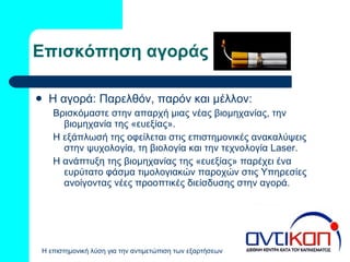 Επισκόπηση αγοράς Η αγορά: Παρελθόν, παρόν και μέλλον: Βρισκόμαστε στην απαρχή μιας νέας βιομηχανίας, την βιομηχανία της «ευεξίας». Η εξάπλωσή της οφείλεται στις επιστημονικές ανακαλύψεις στην ψυχολογία, τη βιολογία και την τεχνολογία  Laser. Η ανάπτυξη της βιομηχανίας της «ευεξίας» παρέχει ένα ευρύτατο φάσμα τιμολογιακών παροχών στις Υπηρεσίες ανοίγοντας νέες προοπτικές διείσδυσης στην αγορά.  
