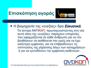 Επισκόπηση αγοράς Η βιομηχανία της «ευεξίας» δρα  Ελκυστικά . Τα κέντρα ΑΝΤΙ ΚΑΠ ,  πρωταγωνιστώντας στη νέα αυτή τάση της «ευεξίας» παρέχουν υπηρεσίες που εφαρμόζονται σε κάθε άνθρωπο για να τον βοηθήσουν να αισθάνεται πιο υγιείς και να έχει καλύτερη εμφάνιση, για να επιβραδύνουν τις επιπτώσεις της γήρανσης λόγω των καταχρήσεων  ή για να εμποδίσουν την εμφάνιση ασθενειών . 