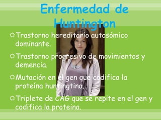 Enfermedad de HuntingtonTrastorno hereditario autosómico dominante.Trastorno progresivo de movimientos y demencia.Mutación en el gen que codifica la proteína huntingtina. Triplete de CAG que se repite en el gen y codifica la proteina.