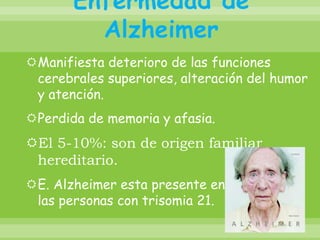 Enfermedad de AlzheimerManifiesta deterioro de las funciones cerebrales superiores, alteración del humor y atención.Perdida de memoria y afasia.El 5-10%: son de origen familiar hereditario. E. Alzheimer esta presente en casi todas las personas con trisomia 21.