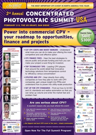 THE	mOsT	ImPOrTanT	CPV	EVEnT	In	nOrTH	amErICa	THIs	yEar!




      ConCenTrATeD
  2 nd Annual
PhoToVolTAiC SummiT USA
FebruAry 2-3, The uS GrAnT, SAn DieGo


Power into commercial CPV –                                                                                     Register Today!

your roadmap to opportunities,                                                                                   Save
finance and projects                                                                                             $300!
    IndusTry		                                                                                                  Silver	Sponsor:
lEadErs	sPEakIng
                             •	CUT CPV COSTS AND BOOST MARGINS -	Understand	
                               what	more	you	can	do	to	make	your	offering	the	most	
         Edward Etzkorn
         Department of         competitive	and	cost	effective	option	
         Energy                                                                                                Lanyard	Sponsor:
                             •	CPV FINANCE FIXES -	Hear	the	best	strategies	to	
         Robert P. Powers
                               secure	public	and	private	funding	and	how	you	can	
         American Electric     make	your	project	a	sure	thing	for	investors	
         Power                                                                                                  USB	Sponsor:
                             •	TOP TECHNOLOGY TIPS	-	Leading	CPV	players		
                               from	around	the	world	detail	their	innovative	                                 10x Technology
         Mark Crowley
         SolFocus Inc.         technology	solutions	from	temperature	control		
                                                                                                                  Sponsors:
                               to	‘efficiency	versus	concentration’
                             •	UTILITIES AND CPV -	Hear	directly	from	utility	
         Hansjoerg
         Lerchenmueller        companies	on	how	they	plan	to	work	with	CPV	
         Concentrix            companies,	gain	unique	insight	into	PPAs	and	
                               understand	how	to	power	into	utility-scale	production	                           Official	Partner:
         Tim Woodward
         Nth Power           •	SET UP FOR CPV STANDARDS - Find	out	how	to	hit	IEC	
                               and	UL	standards	and	realize	automation	so	that	you	
                                                                                                                  Our	Expert		
                               can	ramp	up	volume	and	enter	the	market	fast	and	                               Speakers	Include:
         Jeffery Nelson        problem	free!
         Sandia National
         Laboratories



         Carl Osterwald
                                        Are you serious about CPV?
         NREL                       6	excellent	reasons	why	you	must	attend	this	event!
                             1.	   Over	300	CPV	industry	experts	      4.	 Over	20	hours	of	networking	and	
                                   set	to	attend                          business	building	opportunities
         Pedro Banda
         ISFOC
                             2.	 Two	tracks	–	commercial	and	          5.	 Top	case	studies	on	CPV	
                                   technical	so	that	you	can	tailor	      installations
                                   your	own	conference	experience
                                                                       6.	 Panel	sessions,	working	
                             3.	 Bigger	and	better	Exhibition	            discussion	groups,	key	note	
                                   Hall	for	2010                          speakers	and	much	more!
   Media	Partners
                             …the biggest and best CPV event of the year… simply unmissable!



                              Open	now	For	The	Full	summit	Program!
 