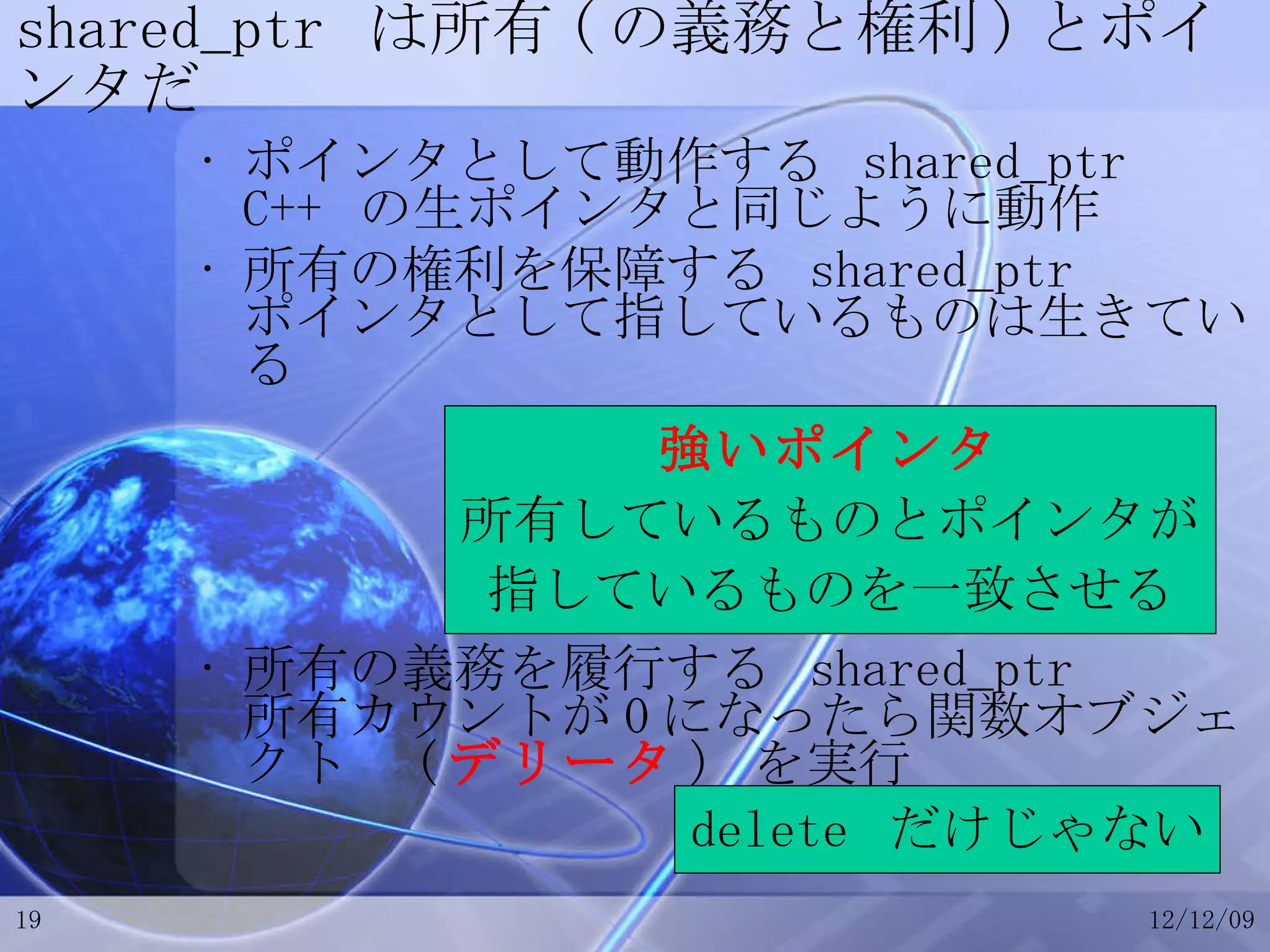 shared_ptr  は所有 ( の義務と権利 ) とポインタだ ポインタとして動作する  shared_ptr C++  の生ポインタと同じように動作 所有の権利を保障する  shared_ptr ポインタとして指しているものは生きている 所有の義務を履行する  shared_ptr 所有カウントが 0 になったら関数オブジェクト  ( デリータ )  を実行 強いポインタ 所有しているものとポインタが 指しているものを一致させる delete  だけじゃない 