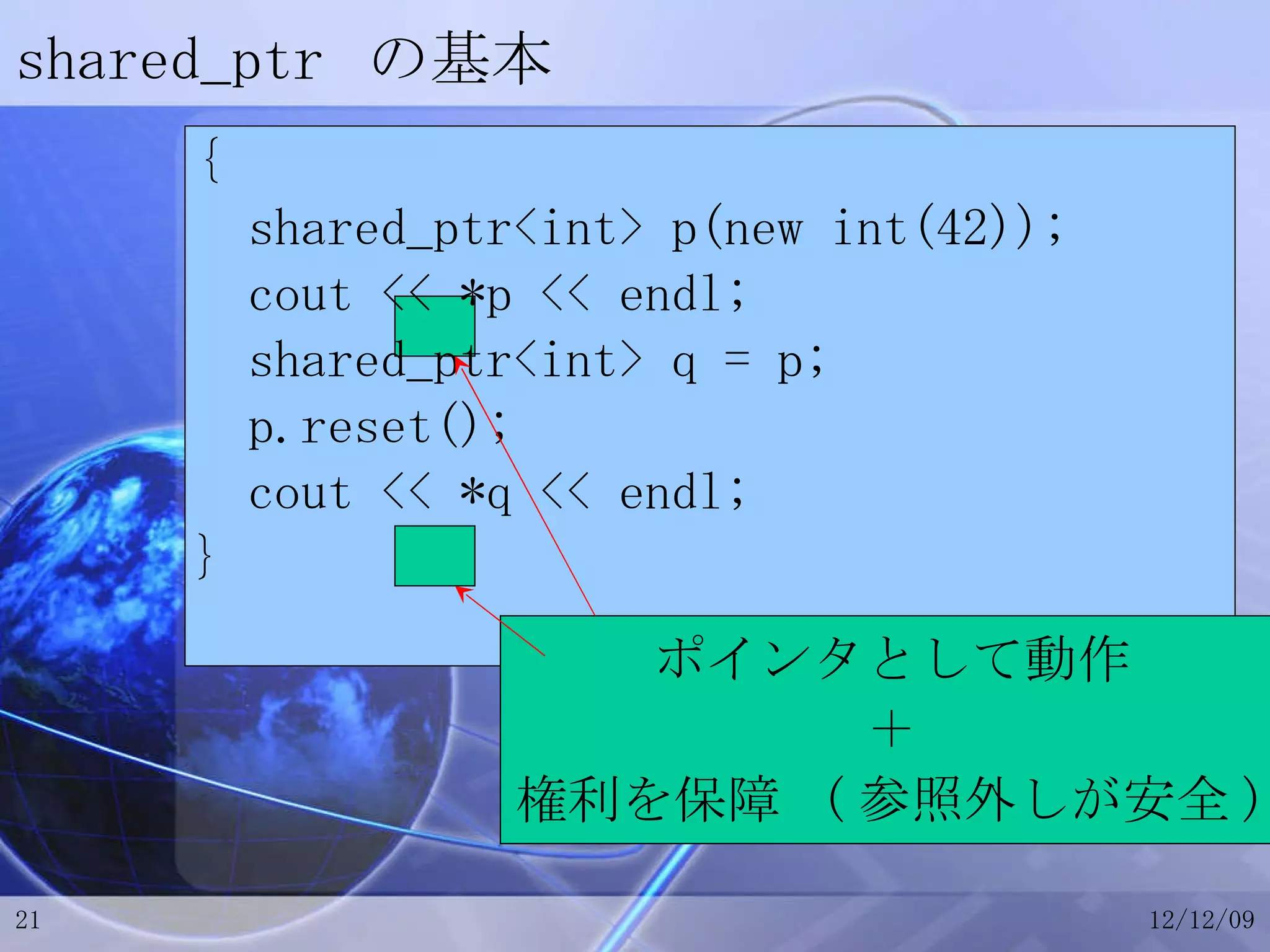shared_ptr  の基本 { shared_ptr<int> p(new int(42)); cout << *p << endl; shared_ptr<int> q = p; p.reset(); cout << *q << endl; } ポインタとして動作 ＋ 権利を保障  ( 参照外しが安全 ) 