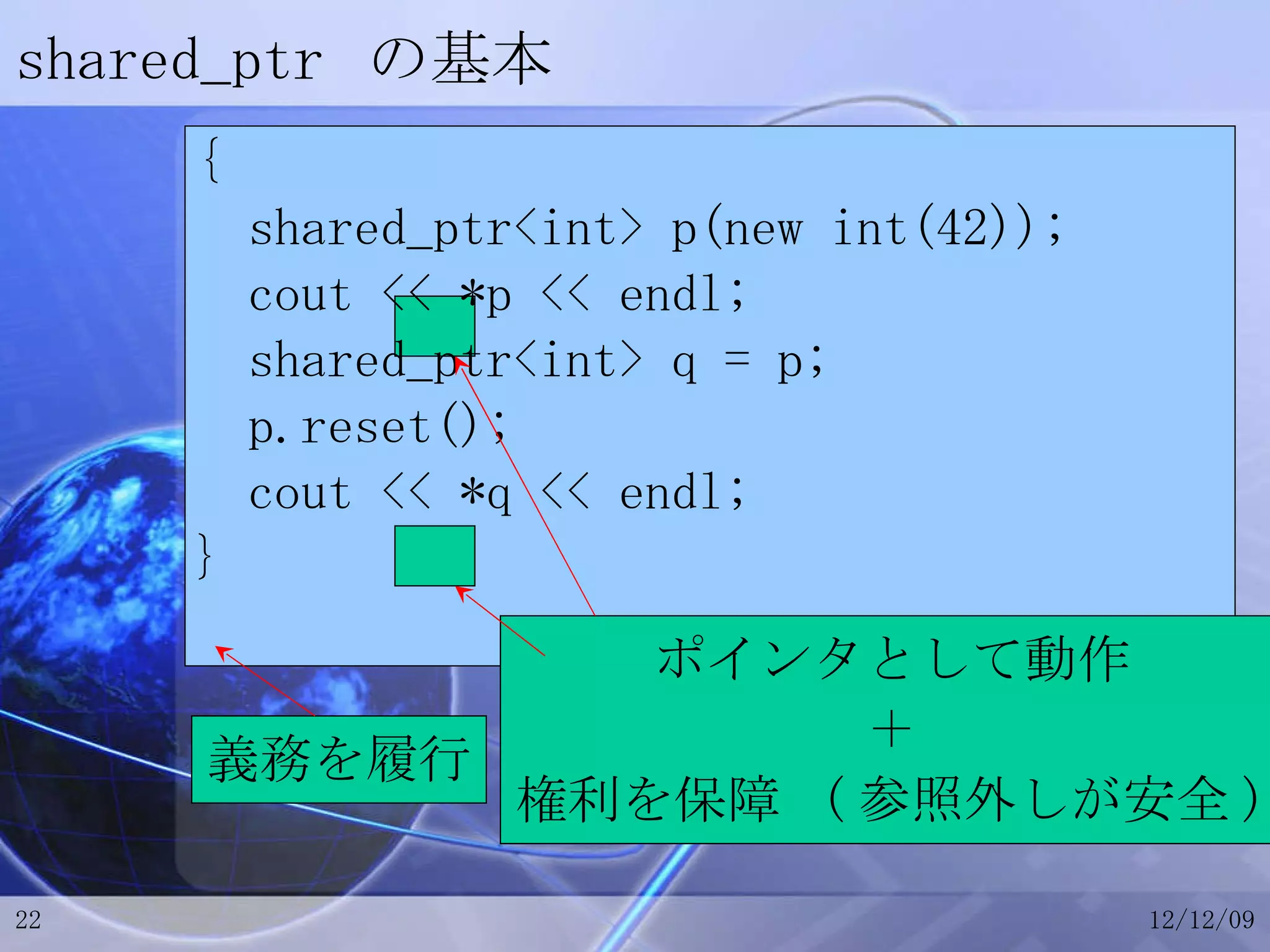 shared_ptr  の基本 { shared_ptr<int> p(new int(42)); cout << *p << endl; shared_ptr<int> q = p; p.reset(); cout << *q << endl; } ポインタとして動作 ＋ 権利を保障  ( 参照外しが安全 ) 義務を履行 