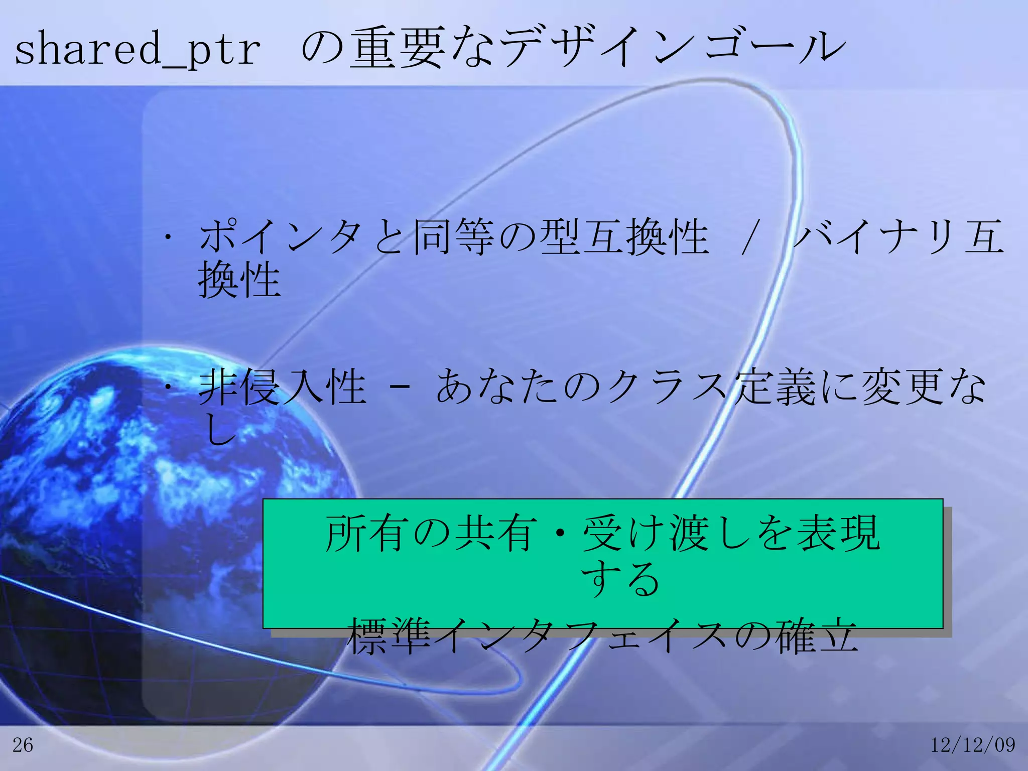 shared_ptr  の重要なデザインゴール ポインタと同等の型互換性 / バイナリ互換性 非侵入性 – あなたのクラス定義に変更なし 所有の共有・受け渡しを表現する 標準インタフェイスの確立 