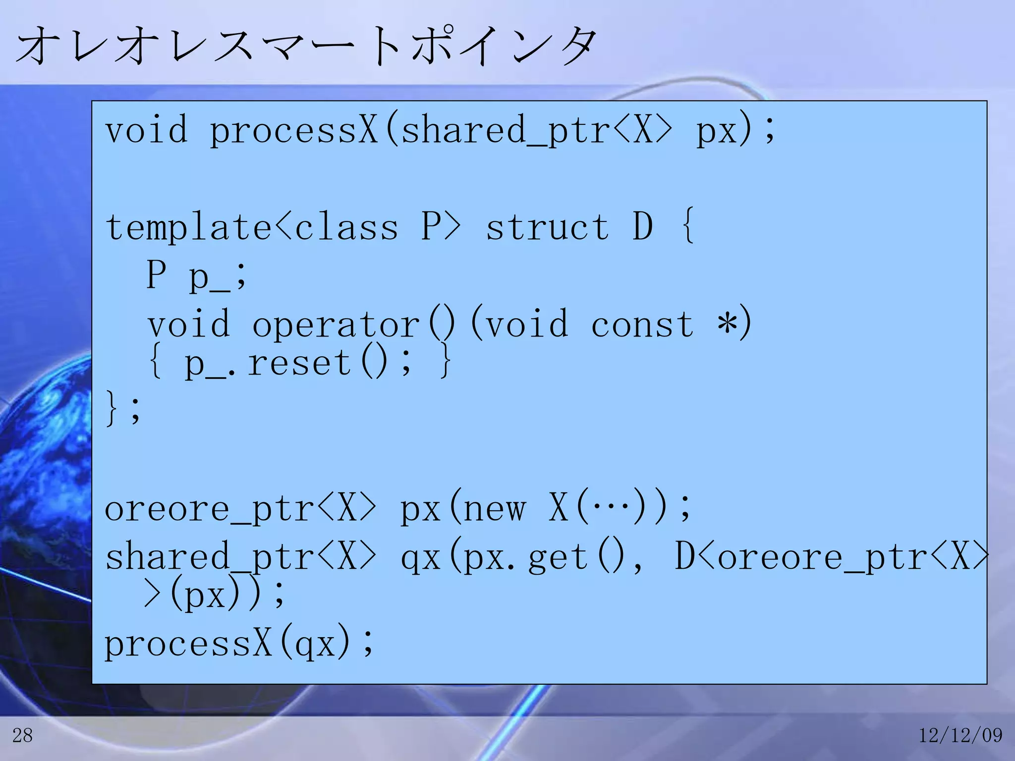 オレオレスマートポインタ void processX(shared_ptr<X> px); template<class P> struct D { P p_; void operator()(void const *) { p_.reset(); } }; oreore_ptr<X> px(new X(…)); shared_ptr<X> qx(px.get(), D<oreore_ptr<X> >(px)); processX(qx); 