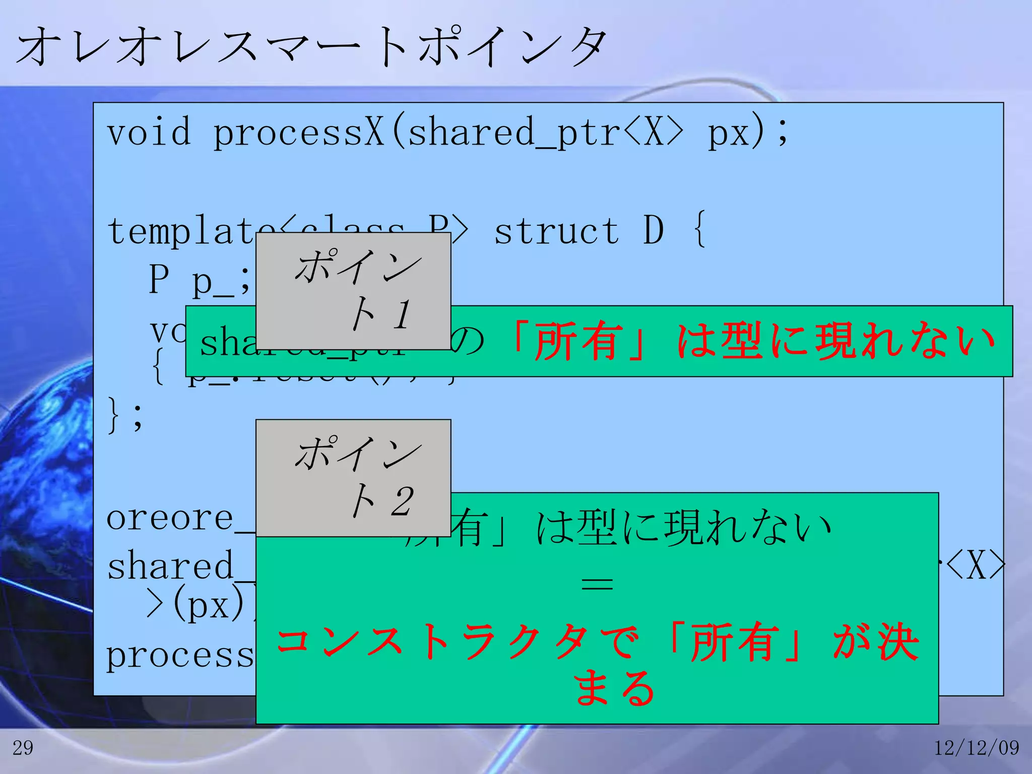オレオレスマートポインタ void processX(shared_ptr<X> px); template<class P> struct D { P p_; void operator()(void const *) { p_.reset(); } }; oreore_ptr<X> px(new X(…)); shared_ptr<X> qx(px.get(), D<oreore_ptr<X> >(px)); processX(qx); 「所有」は型に現れない ＝ コンストラクタで「所有」が決まる shared_ptr  の 「所有」は型に現れない ポイント 2 ポイント 1 