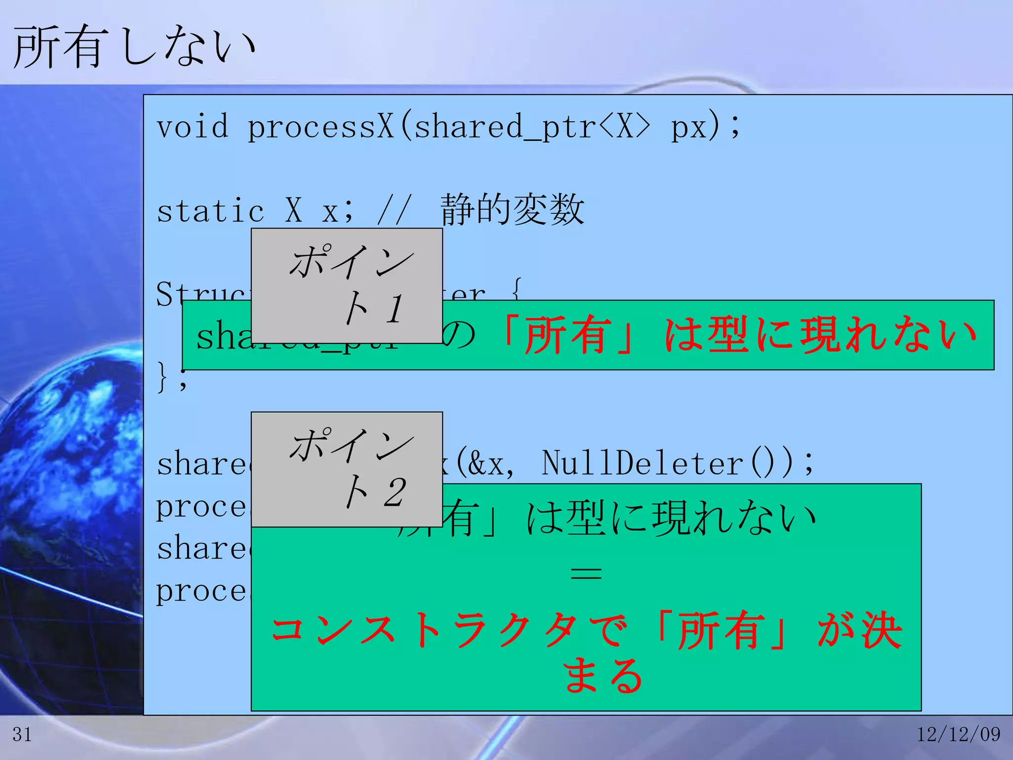 所有しない void processX(shared_ptr<X> px); static X x; //  静的変数 Struct NullDeleter { void operator()(void *){} }; shared_ptr<X> px(&x, NullDeleter()); processX(px); shared_ptr<X> px2(new X()); processX(px2); 「所有」は型に現れない ＝ コンストラクタで「所有」が決まる shared_ptr  の 「所有」は型に現れない ポイント 2 ポイント 1 