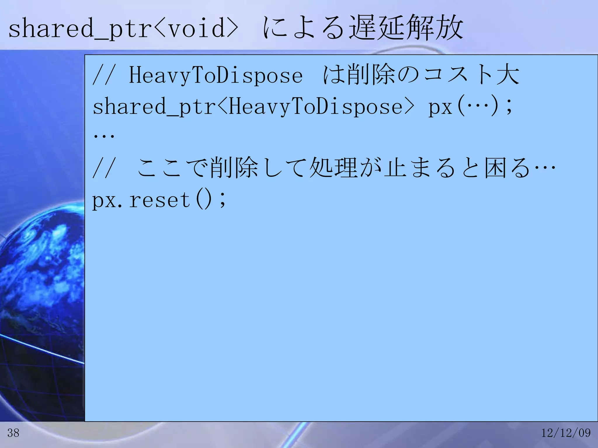 shared_ptr<void>  による遅延解放 // HeavyToDispose  は削除のコスト大 shared_ptr<HeavyToDispose> px(…); … //  ここで削除して処理が止まると困る… px.reset(); 