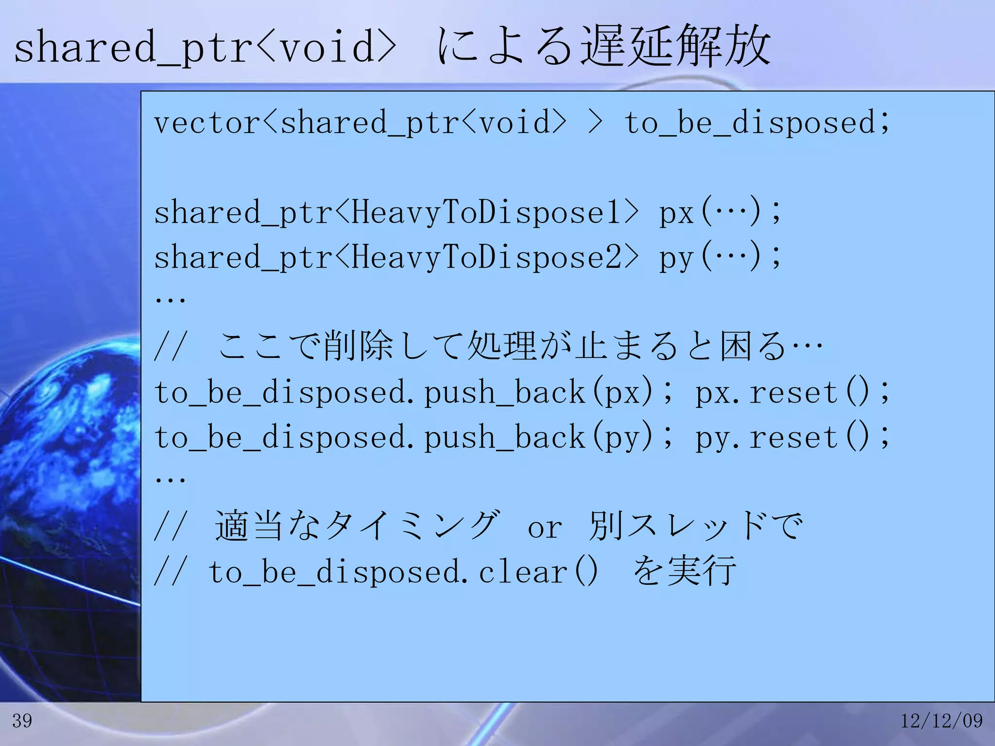 shared_ptr<void>  による遅延解放 vector<shared_ptr<void> > to_be_disposed; shared_ptr<HeavyToDispose1> px(…); shared_ptr<HeavyToDispose2> py(…); … //  ここで削除して処理が止まると困る… to_be_disposed.push_back(px); px.reset(); to_be_disposed.push_back(py); py.reset(); … //  適当なタイミング  or  別スレッドで // to_be_disposed.clear()  を実行 